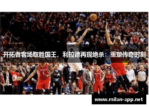 开拓者客场取胜国王，利拉德再现绝杀：重塑传奇时刻